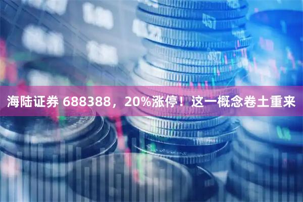 海陆证券 688388，20%涨停！这一概念卷土重来