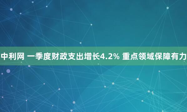 中利网 一季度财政支出增长4.2% 重点领域保障有力