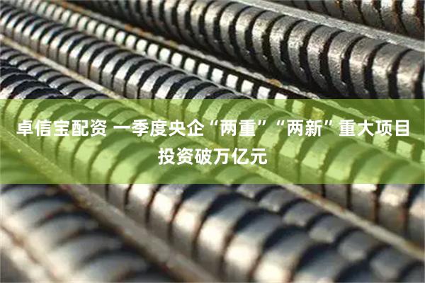 卓信宝配资 一季度央企“两重”“两新”重大项目投资破万亿元