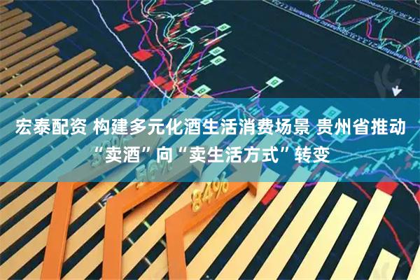 宏泰配资 构建多元化酒生活消费场景 贵州省推动“卖酒”向“卖生活方式”转变