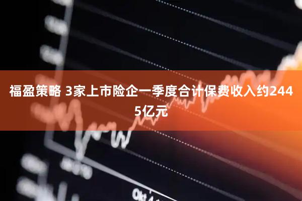 福盈策略 3家上市险企一季度合计保费收入约2445亿元