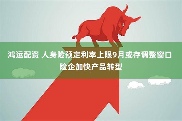鸿运配资 人身险预定利率上限9月或存调整窗口 险企加快产品转型