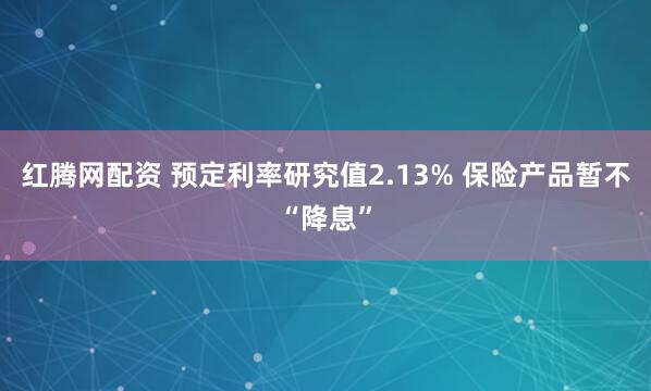 红腾网配资 预定利率研究值2.13% 保险产品暂不“降息”