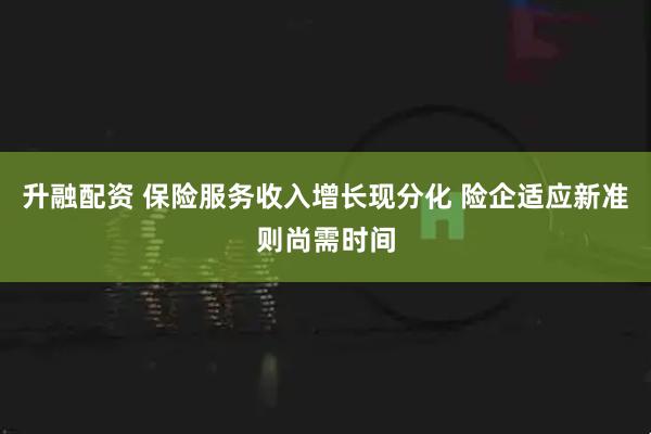 升融配资 保险服务收入增长现分化 险企适应新准则尚需时间