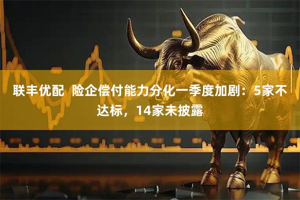 联丰优配  险企偿付能力分化一季度加剧：5家不达标，14家未披露