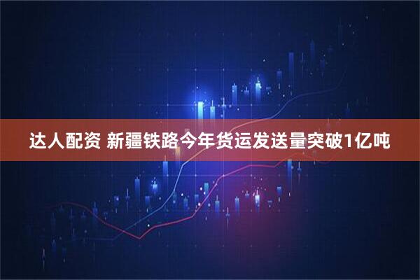 达人配资 新疆铁路今年货运发送量突破1亿吨
