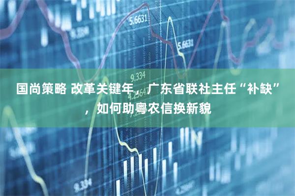 国尚策略 改革关键年，广东省联社主任“补缺”，如何助粤农信换新貌