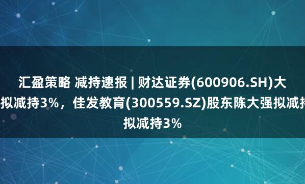 汇盈策略 减持速报 | 财达证券(600906.SH)大股东拟减持3%，佳发教育(300559.SZ)股东陈大强拟减持3%