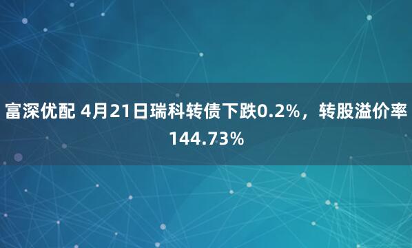 富深优配 4月21日瑞科转债下跌0.2%，转股溢价率144.73%