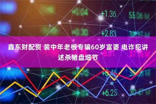 鑫东财配资 装中年老板专骗60岁富婆 电诈犯讲述杀猪盘细节