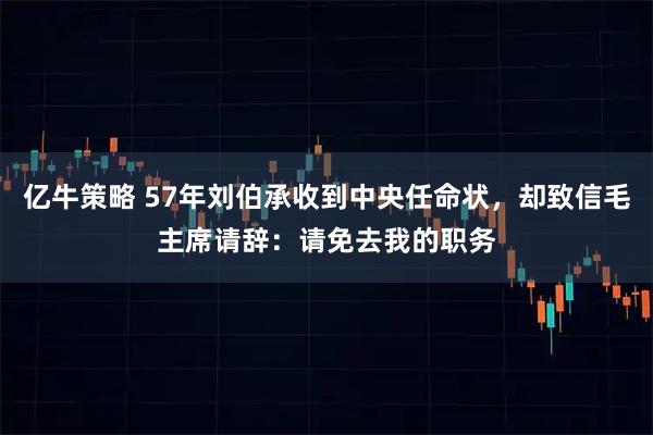 亿牛策略 57年刘伯承收到中央任命状，却致信毛主席请辞：请免去我的职务