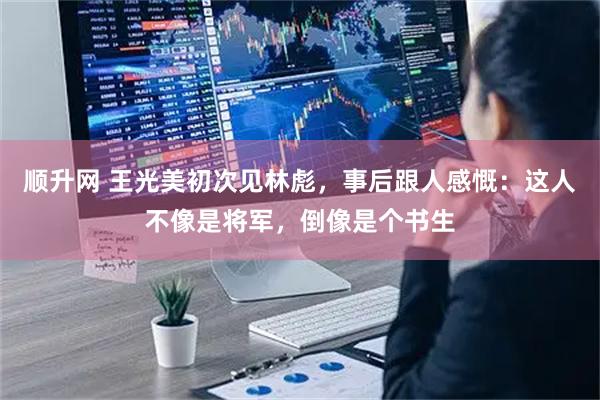 顺升网 王光美初次见林彪，事后跟人感慨：这人不像是将军，倒像是个书生