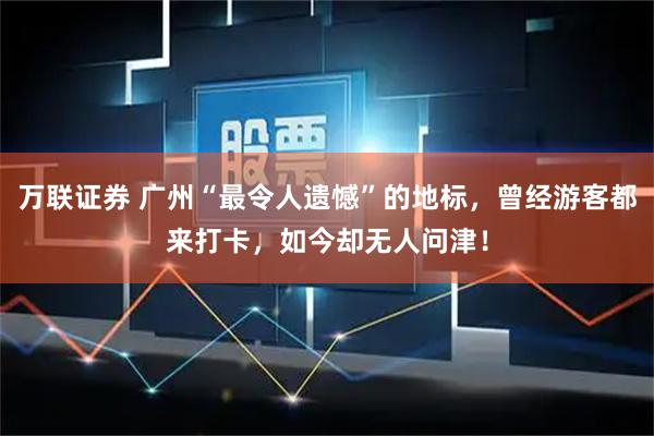 万联证券 广州“最令人遗憾”的地标，曾经游客都来打卡，如今却无人问津！