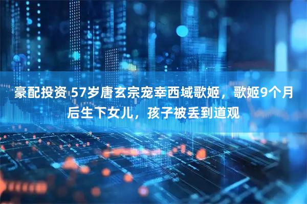 豪配投资 57岁唐玄宗宠幸西域歌姬，歌姬9个月后生下女儿，孩子被丢到道观