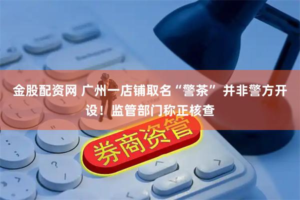 金股配资网 广州一店铺取名“警茶” 并非警方开设！监管部门称正核查