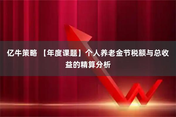 亿牛策略 【年度课题】个人养老金节税额与总收益的精算分析