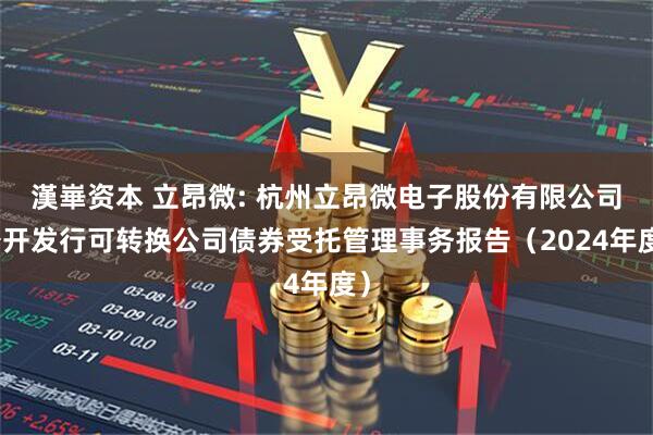 漢崋资本 立昂微: 杭州立昂微电子股份有限公司公开发行可转换公司债券受托管理事务报告(2024年度)