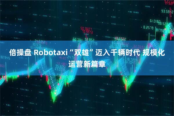 倍操盘 Robotaxi“双雄”迈入千辆时代 规模化运营新篇章