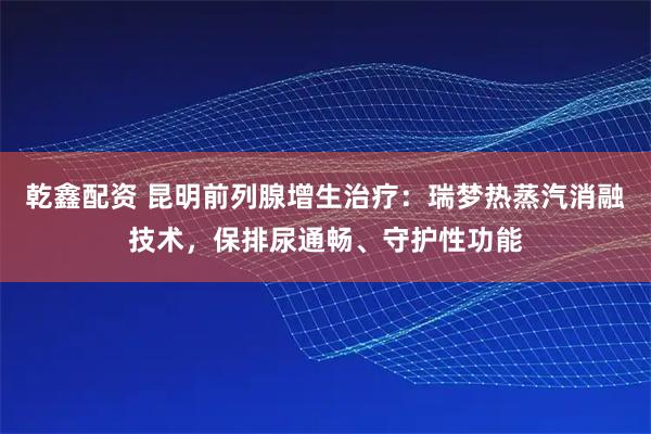 乾鑫配资 昆明前列腺增生治疗：瑞梦热蒸汽消融技术，保排尿通畅、守护性功能