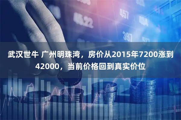 武汉世牛 广州明珠湾,房价从2015年7200涨到42000,当前价格回到真实价位