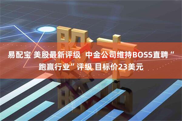 易配宝 美股最新评级  中金公司维持BOSS直聘“跑赢行业”评级 目标价23美元