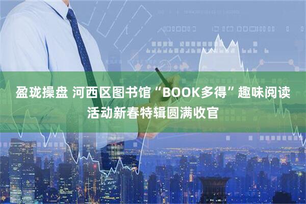 盈珑操盘 河西区图书馆“BOOK多得”趣味阅读活动新春特辑圆满收官