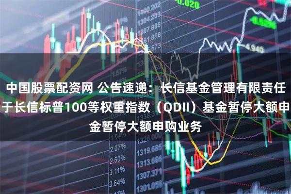 中国股票配资网 公告速递：长信基金管理有限责任公司关于长信标普100等权重指数（QDII）基金暂停大额申购业务