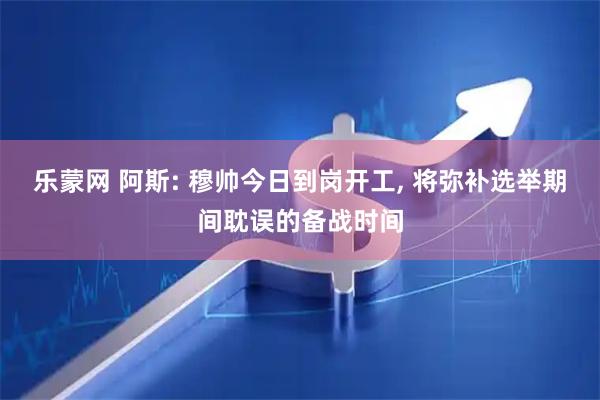 乐蒙网 阿斯: 穆帅今日到岗开工, 将弥补选举期间耽误的备战时间