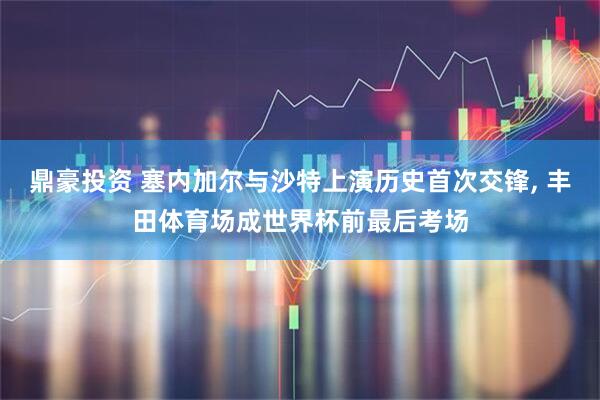 鼎豪投资 塞内加尔与沙特上演历史首次交锋, 丰田体育场成世界杯前最后考场