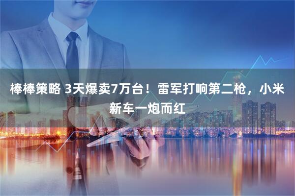 棒棒策略 3天爆卖7万台！雷军打响第二枪，小米新车一炮而红